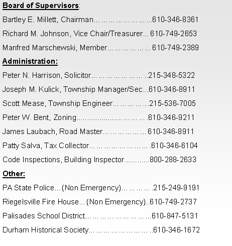 Text Box: Board of Supervisors:Bartley E. Millett, Chairman�������...610-346-8361Richard M. Johnson, Vice Chair/Treasurer�610-749-2653Manfred Marschewski, Member������610-749-2389Administration:Peter N. Harrison, Solicitor�������..215-348-5322Joseph M. Kulick, Township Manager/Sec...610-346-8911Scott Mease, Township Engineer����...215-536-7005Peter W. Bent, Zoning/EMC Officer����.610-346-9211James Laubach, Road Master������610-346-8911Patty Salva, Tax Collector��������.610-346-6104Tim Wittemann, Building Inspector................610-258-2906Other:PA State Police�(Non Emergency)����.215-249-9191Riegelsville Fire House�(Non Emergency)..610-749-2737Palisades School District��������...610-847-5131Durham Historical Society��������..610-346-1672