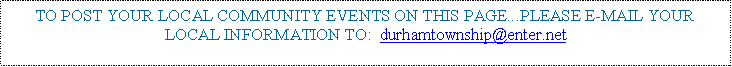 Text Box: TO POST YOUR LOCAL COMMUNITY EVENTS ON THIS PAGE...PLEASE E-MAIL YOUR LOCAL INFORMATION TO:  durhamtownship@enter.net